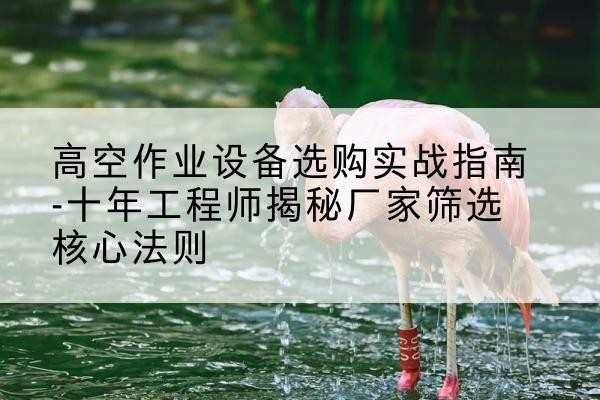 夹江剪叉式升降机厂家-高空作业设备选购实战指南-十年工程师揭秘厂家筛选核心法则
