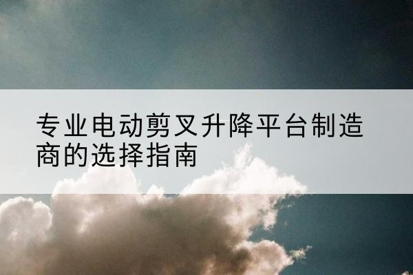 夹江电动剪叉升降平台厂家-专业电动剪叉升降平台制造商的选择指南