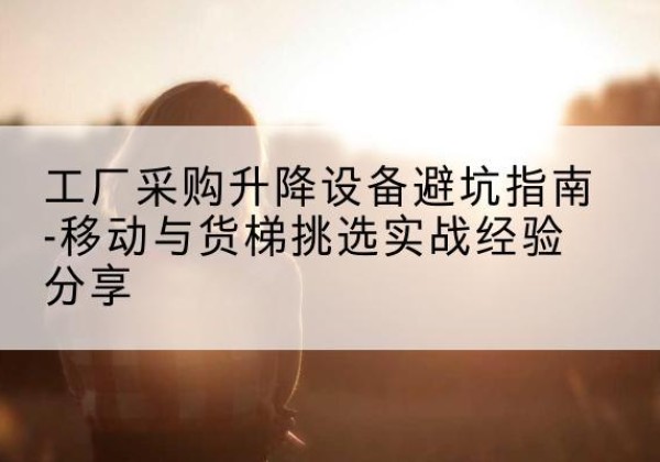 夹江移动式升降机怎么选-工厂采购升降设备避坑指南-移动与货梯挑选实战经验分享