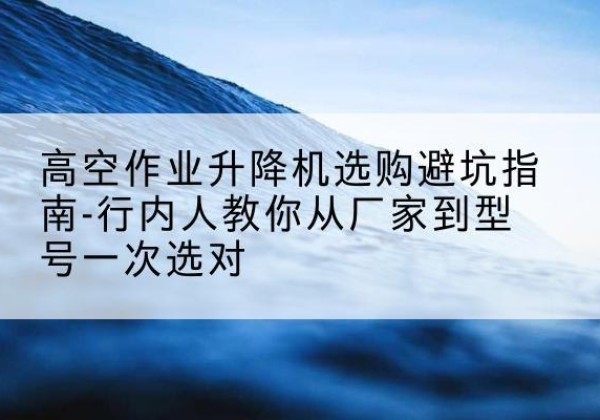 夹江升降平台厂家-高空作业升降机选购避坑指南-行内人教你从厂家到型号一次选对