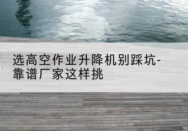 夹江剪叉式升降机厂家-选高空作业升降机别踩坑-靠谱厂家这样挑