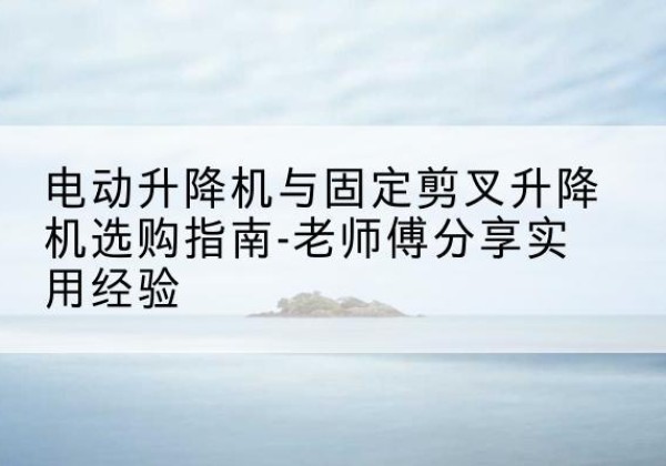 夹江电动升降机怎么选-电动升降机与固定剪叉升降机选购指南-老师傅分享实用经验