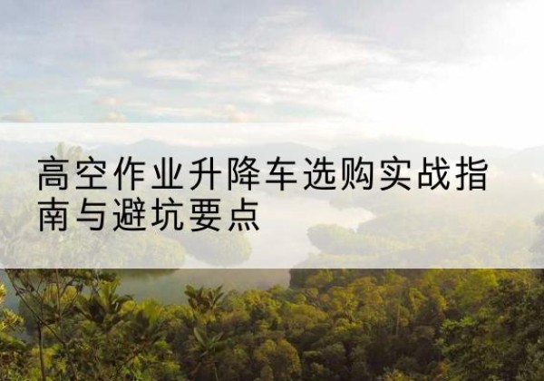 夹江升降车怎么选-高空作业升降车选购实战指南与避坑要点