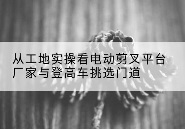 夹江电动剪叉升降平台厂家-从工地实操看电动剪叉平台厂家与登高车挑选门道