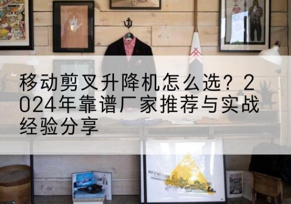 夹江升降平台厂家推荐-移动剪叉升降机怎么选？2024年靠谱厂家推荐与实战经验分享