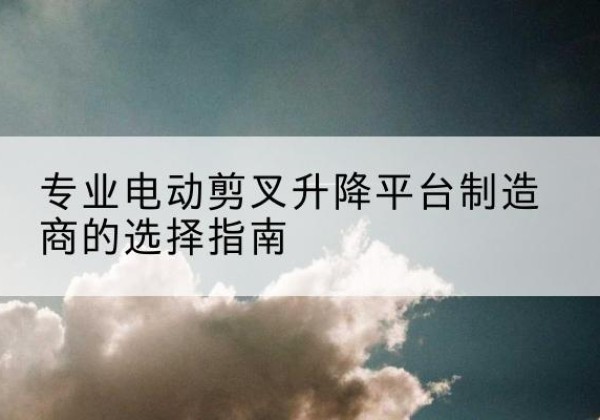 夹江电动剪叉升降平台厂家-专业电动剪叉升降平台制造商的选择指南